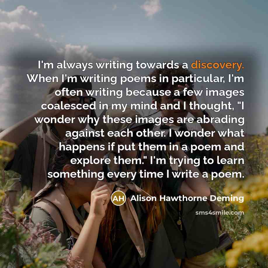 “I'm always writing towards a discovery. When I'm writing poems…” quote by Alison Hawthorne Deming