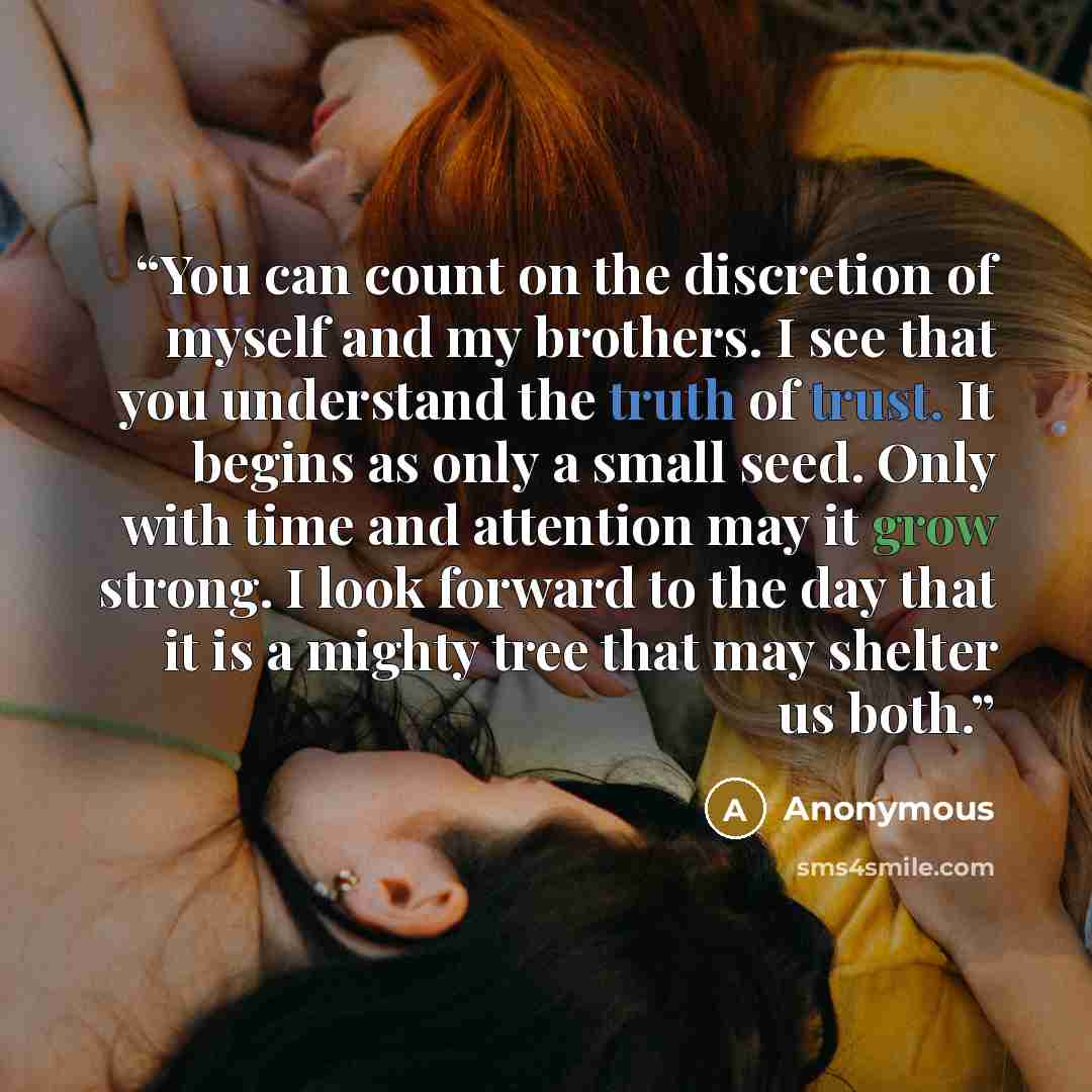 “You can count on the discretion of myself and my brothers. I see that you understand the truth of trust. It begins as only a small seed. Only with time and attention may it grow strong. I look forward to the day that it is a mighty tree that may shelter us both.” quote by Anonymous