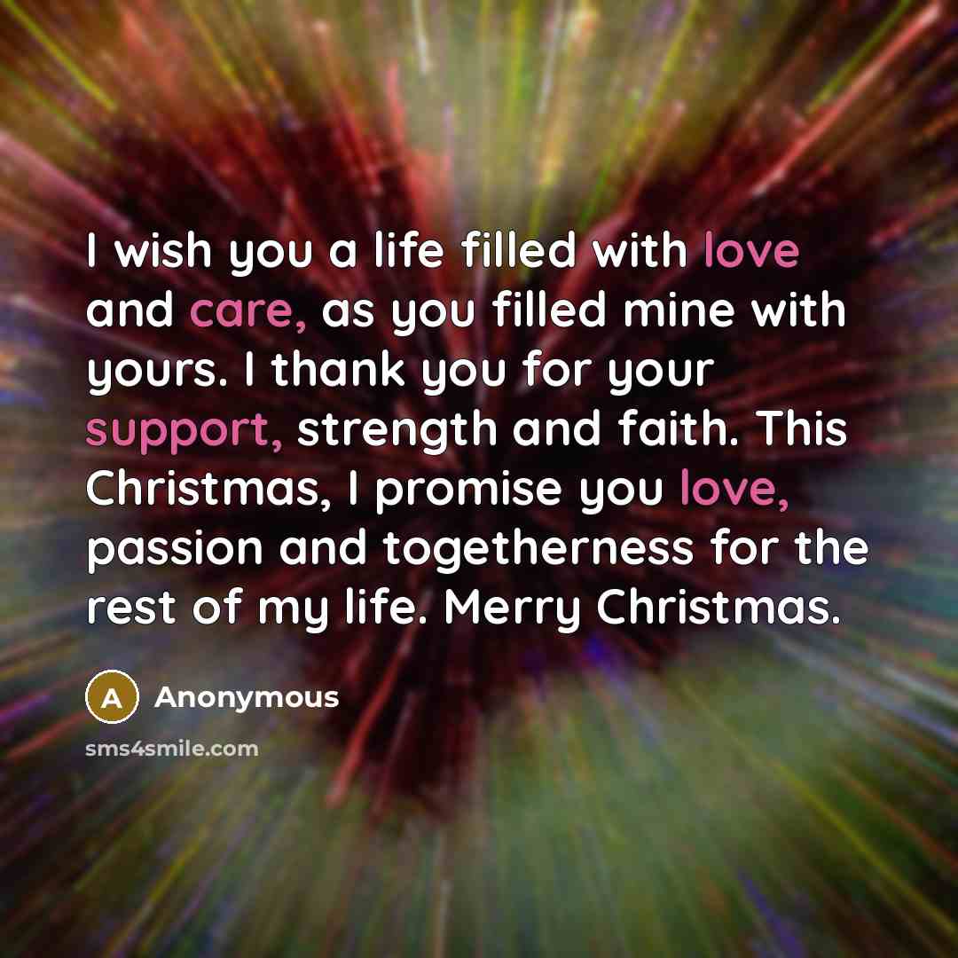 “I wish you a life filled with love and care, as you filled mine with yours. I thank you for your support, strength and faith. This Christmas, I promise you love, passion and togetherness for the rest of my life. Merry Christmas.” quote by Anonymous