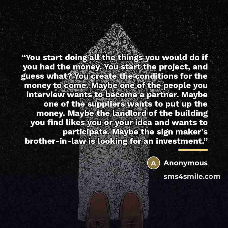 “You start doing all the things you would do if you had the money. You start the project, and guess what? You create the conditions for the money to come. Maybe one of the people you interview wants to become a partner. Maybe one of the suppliers wants to put up the money. Maybe the landlord of the…” quote by Anonymous