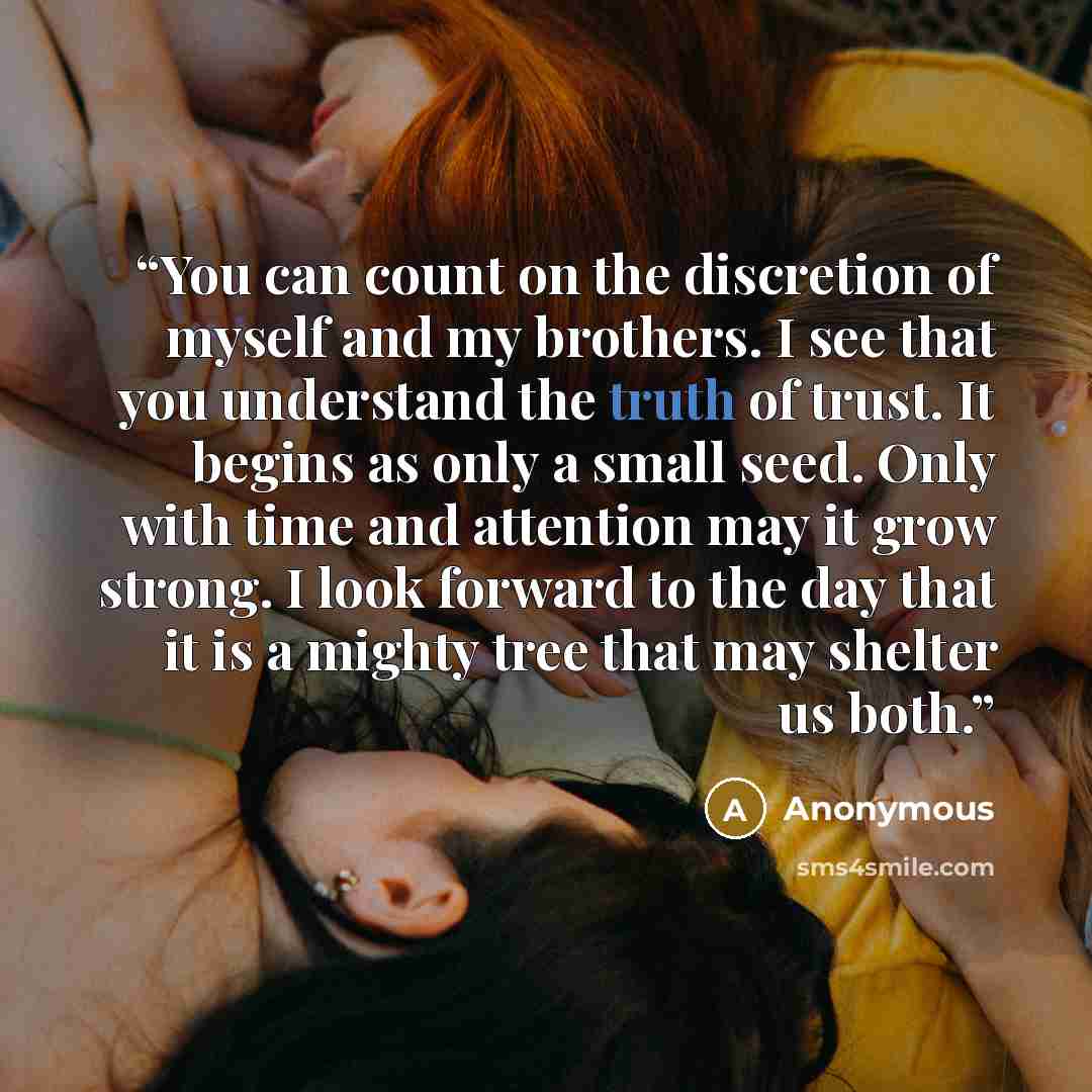 “You can count on the discretion of myself and my brothers. I see that you understand the truth of trust. It begins as only a small seed. Only with time and attention may it grow strong. I look forward to the day that it is a mighty tree that may shelter us both.” quote by Anonymous