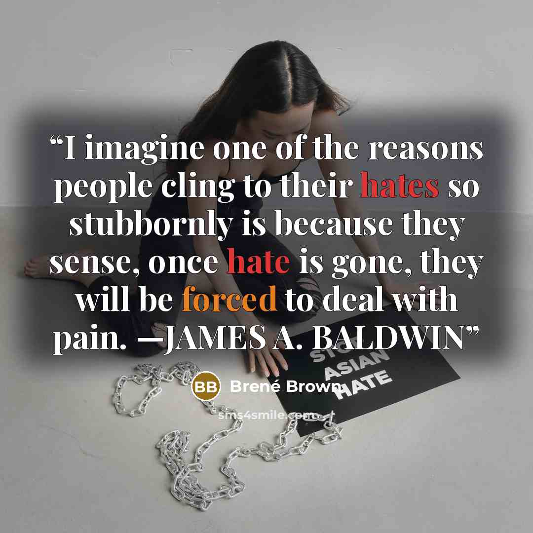 “I imagine one of the reasons people cling to their hates so stubbornly is because they sense, once hate is gone, they will be forced to deal with pain. —JAMES A. BALDWIN” quote by Brené Brown