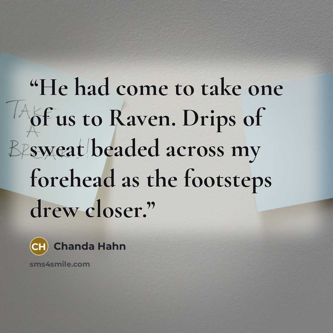 “He had come to take one of us to Raven. Drips of sweat beaded across my forehead as the footsteps drew closer.” quote by Chanda Hahn