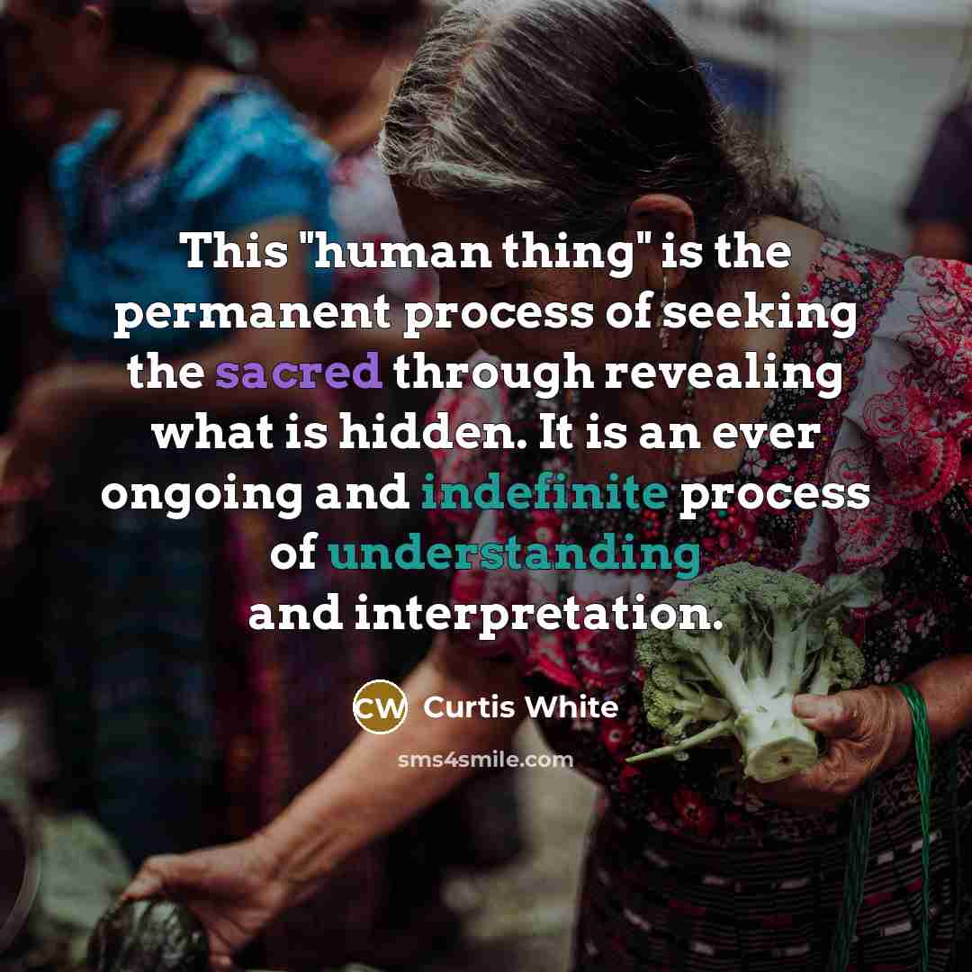“This "human thing" is the permanent process of seeking the sacred through revealing what is hidden. It is an ever ongoing and indefinite process of understanding and interpretation.” quote by Curtis White