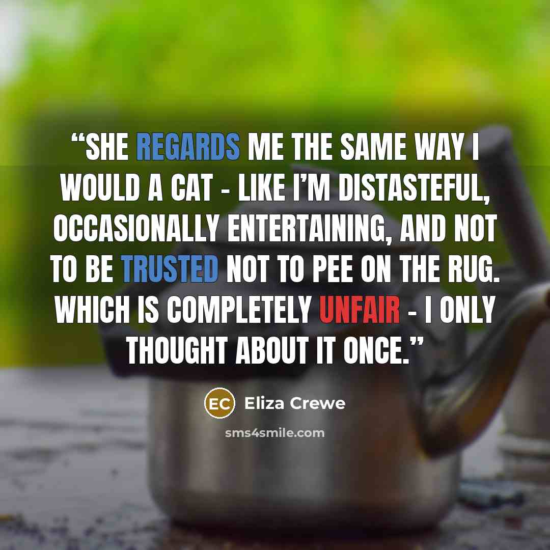 “She regards me the same way I would a cat – like I’m distasteful, occasionally entertaining, and not to be trusted not to pee on the rug. Which is completely unfair – I only thought about it once.” quote by Eliza Crewe