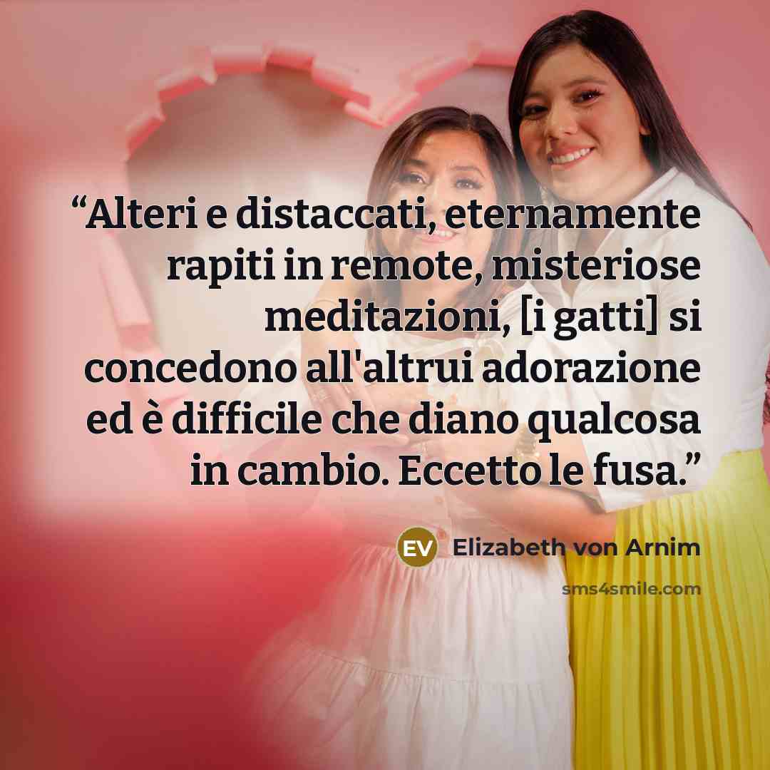 “Alteri e distaccati, eternamente rapiti in remote, misteriose meditazioni, [i gatti] si concedono all'altrui adorazione ed è difficile che diano qualcosa in cambio. Eccetto le fusa.” quote by Elizabeth von Arnim