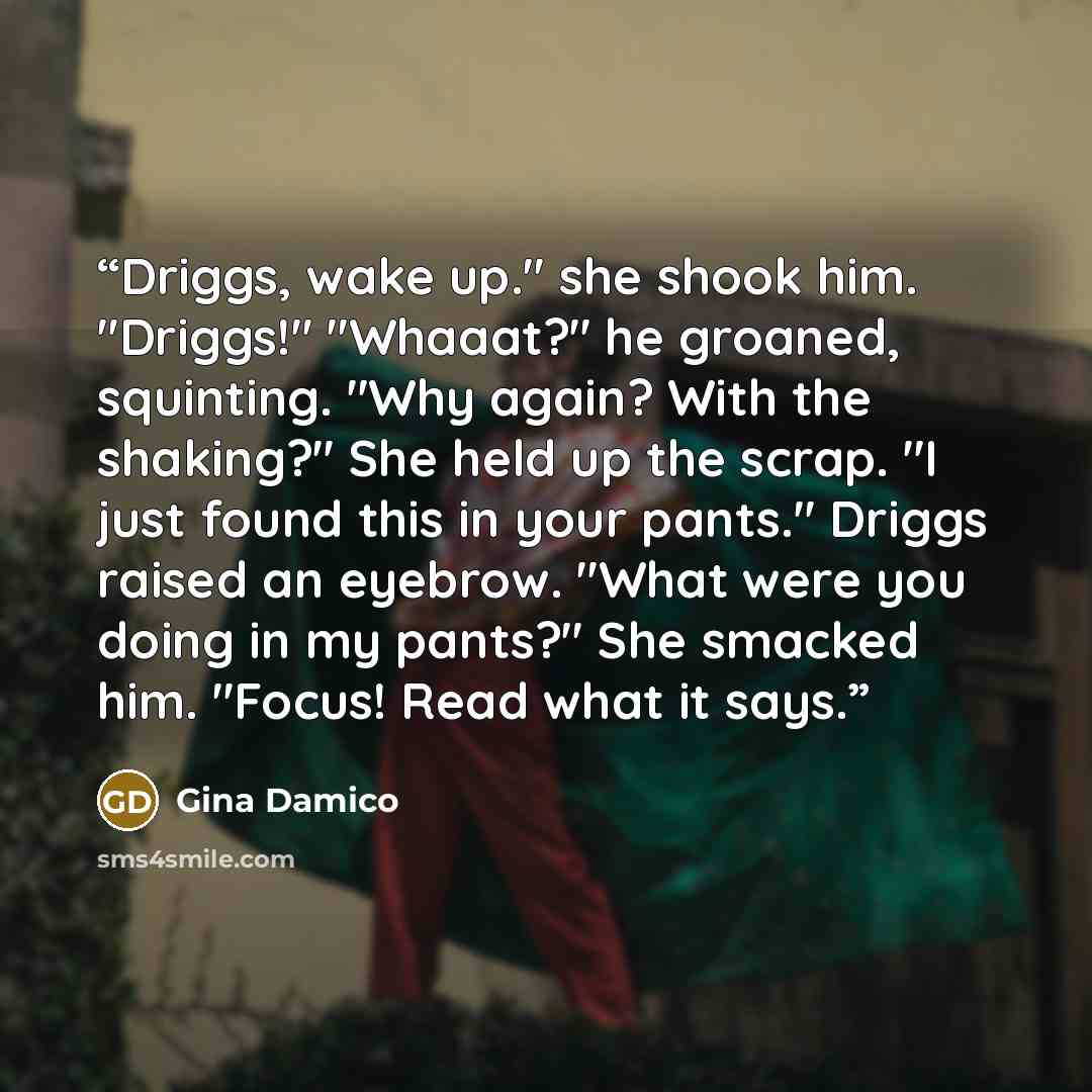 “Driggs, wake up." she shook him. "Driggs!" "Whaaat?" he groaned, squinting. "Why again? With the shaking?" She held up the scrap. "I just found this in your pants." Driggs raised an eyebrow. "What were you doing in my pants?" She smacked him. "Focus! Read what it says.” quote by Gina Damico