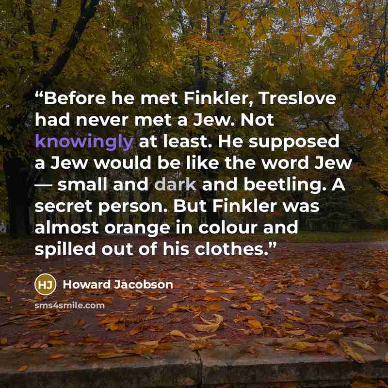 “Before he met Finkler, Treslove had never met a Jew. Not knowingly at least. He supposed a Jew would be like the word Jew — small and dark and beetling. A secret person. But Finkler was almost orange in colour and spilled out of his clothes.” quote by Howard Jacobson