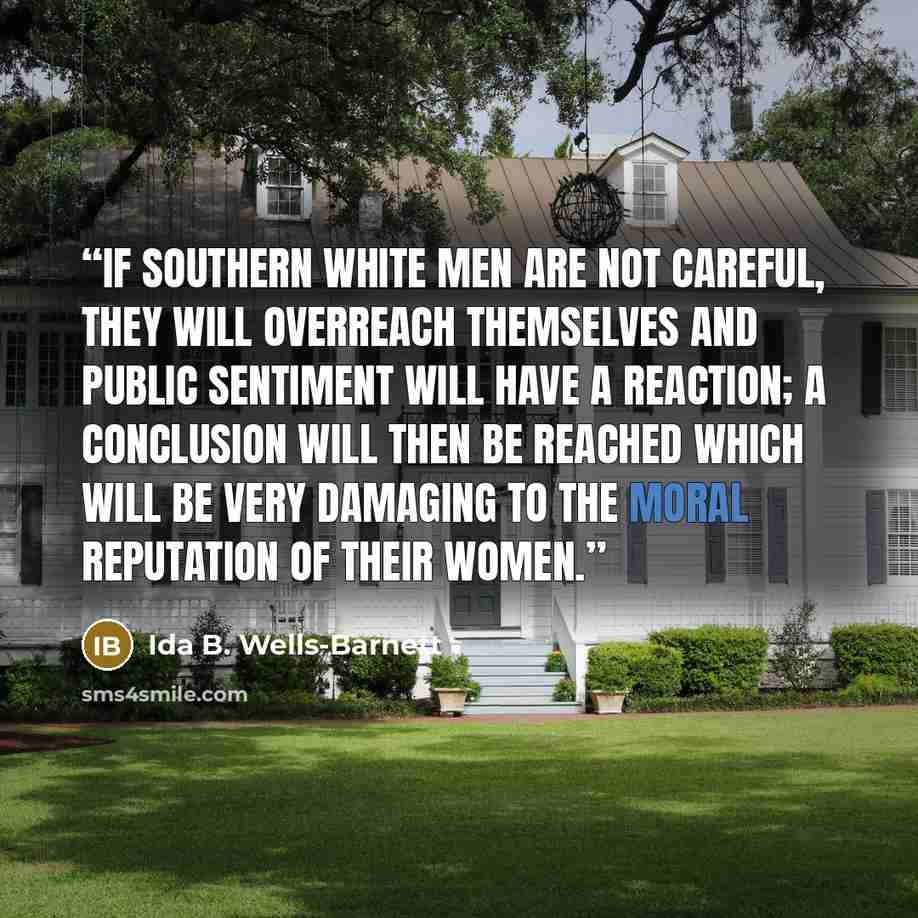 “If Southern white men are not careful, they will overreach themselves and public sentiment will have a reaction; a conclusion will then be reached which will be very damaging to the moral reputation of their women.” quote by Ida B. Wells-Barnett