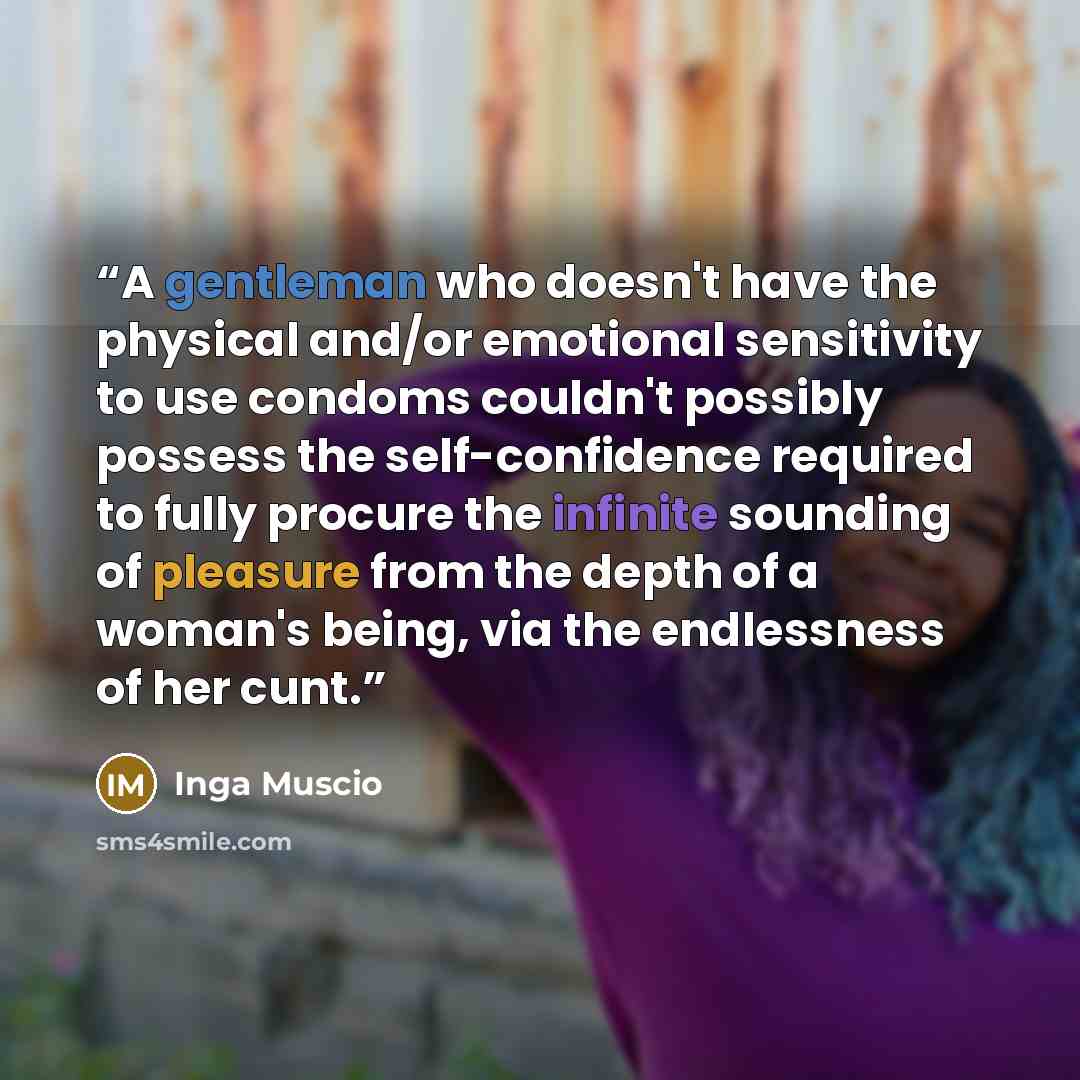 “A gentleman who doesn't have the physical and/or emotional sensitivity to use condoms couldn't possibly possess the self-confidence required to fully procure the infinite sounding of pleasure from the depth of a woman's being, via the endlessness of her cunt.” quote by Inga Muscio