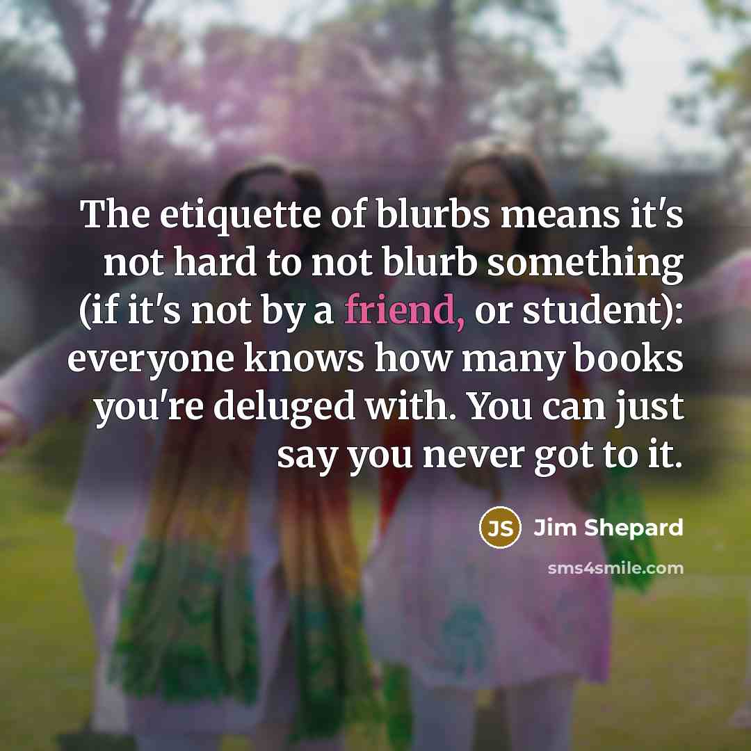 “The etiquette of blurbs means it's not hard to not blurb something (if it's not by a friend, or student): everyone knows how many books you're deluged with. You can just say you never got to it.” quote by Jim Shepard