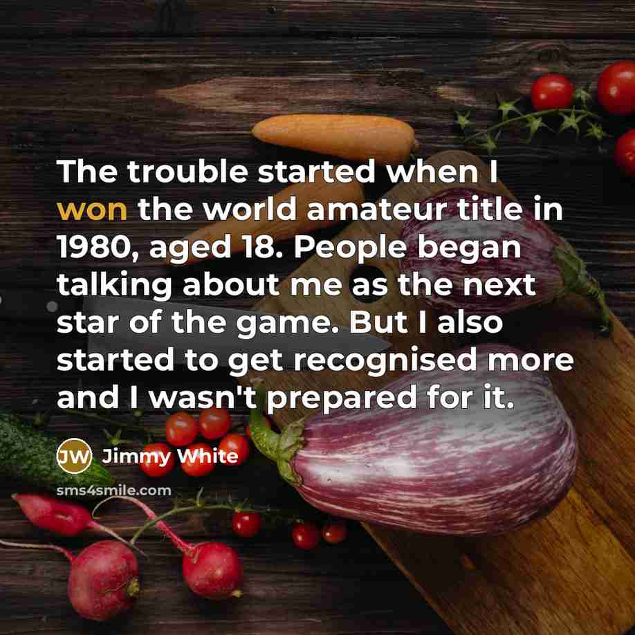 “The trouble started when I won the world amateur title in 1980, aged 18. People began talking about me as the next star of the game. But I also started to get recognised more and I wasn't prepared for it.” quote by Jimmy White