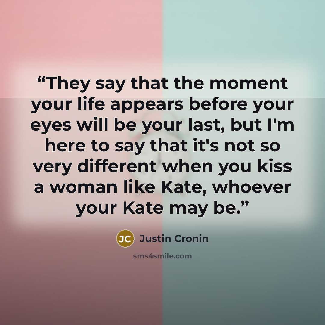 “They say that the moment your life appears before your eyes will be your last, but I'm here to say that it's not so very different when you kiss a woman like Kate, whoever your Kate may be.” quote by Justin Cronin