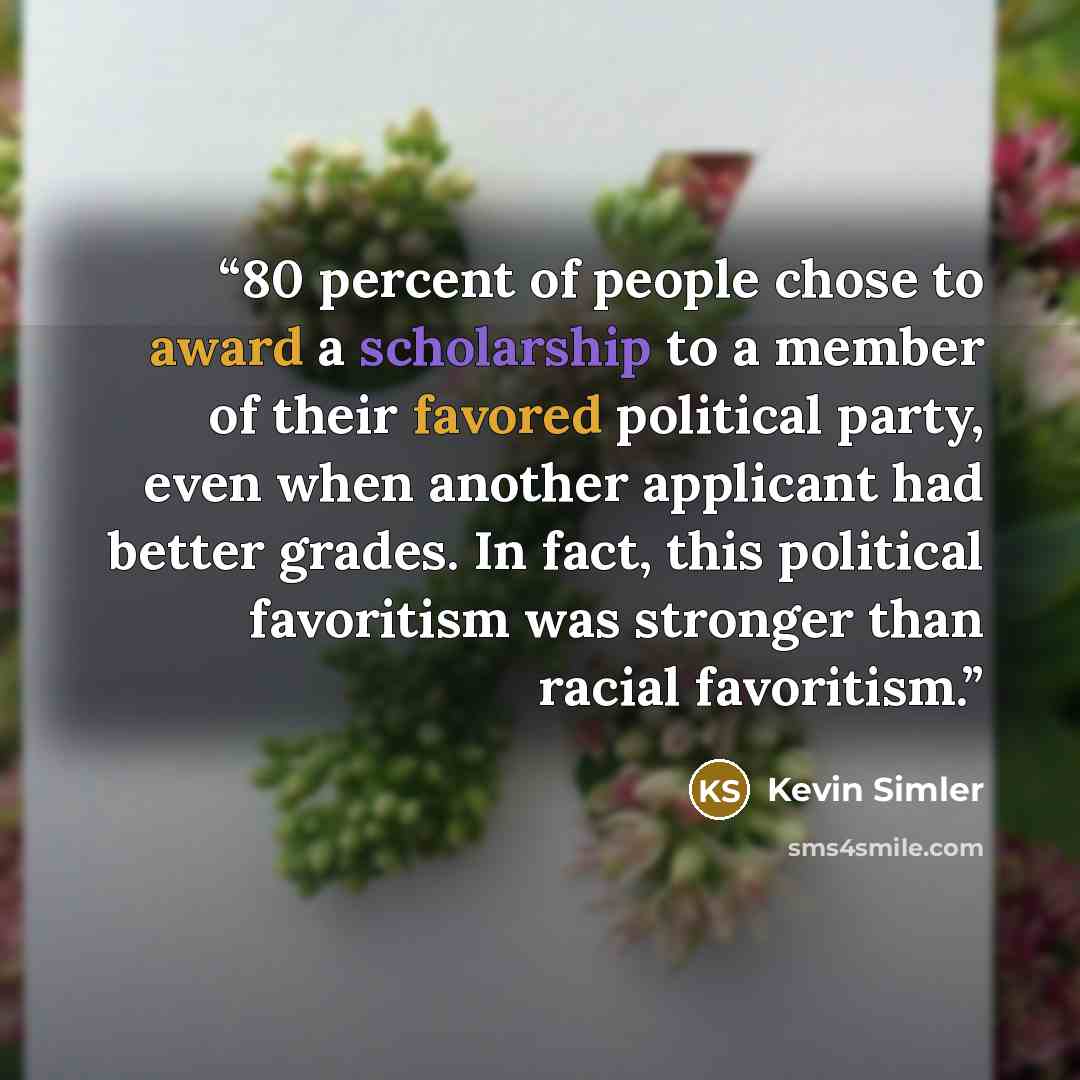 “80 percent of people chose to award a scholarship to a member of their favored political party, even when another applicant had better grades. In fact, this political favoritism was stronger than racial favoritism.” quote by Kevin Simler