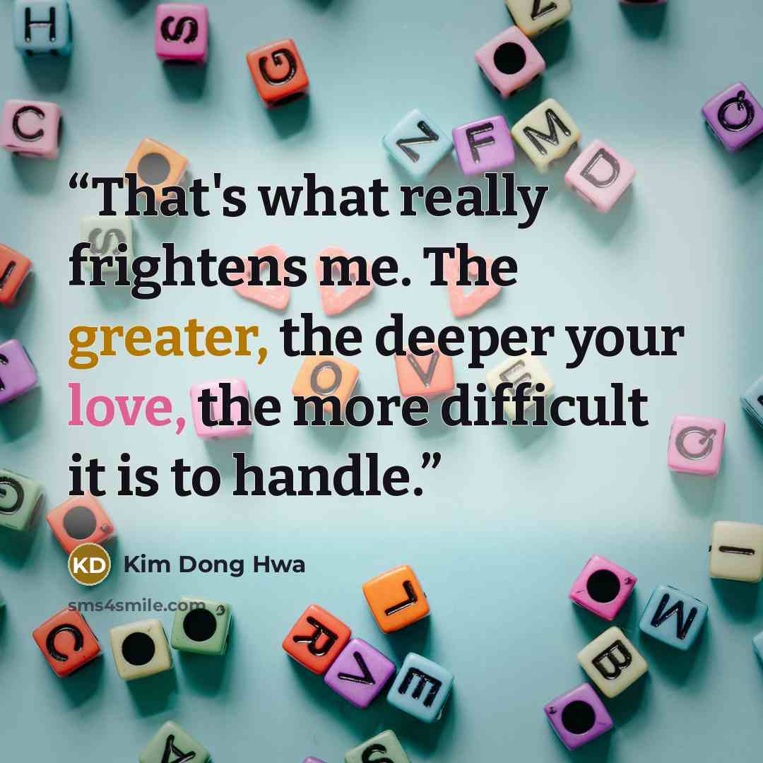 “That's what really frightens me. The greater, the deeper your love, the more difficult it is to handle.” quote by Kim Dong Hwa