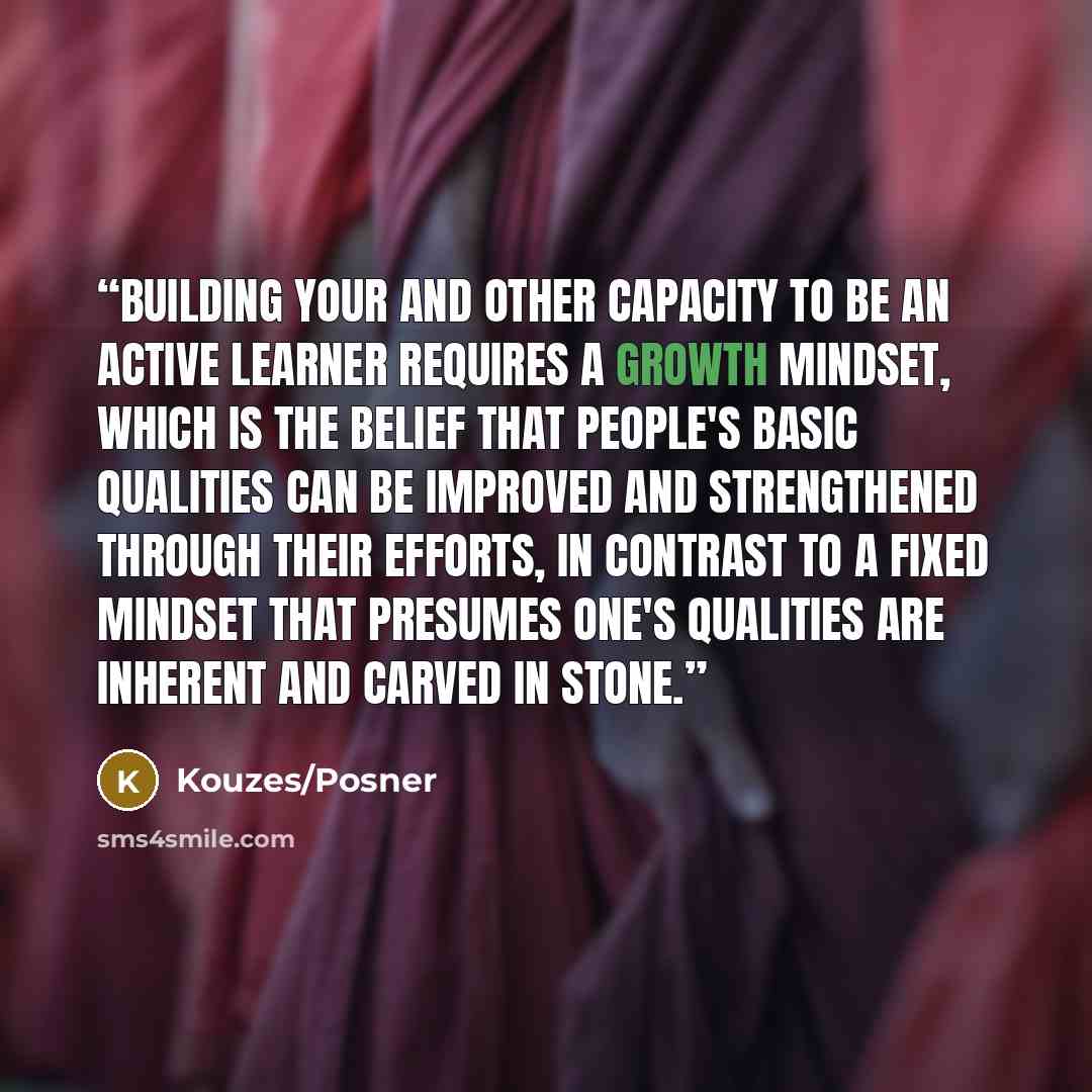 “Building your and other capacity to be an active learner requires a growth mindset, which is the belief that people's basic qualities can be improved and strengthened through their efforts, in contrast to a fixed mindset that presumes one's qualities are inherent and carved in stone.” quote by Kouzes/Posner