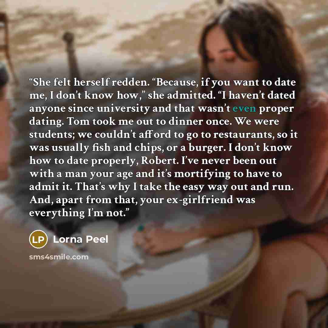 “She felt herself redden. “Because, if you want to date me, I don’t know how,” she admitted. “I haven’t dated anyone since university and that wasn’t even proper dating. Tom took me out to dinner once. We were students; we couldn’t afford to go to restaurants, so it was usually fish and chips, or a…” quote by Lorna Peel