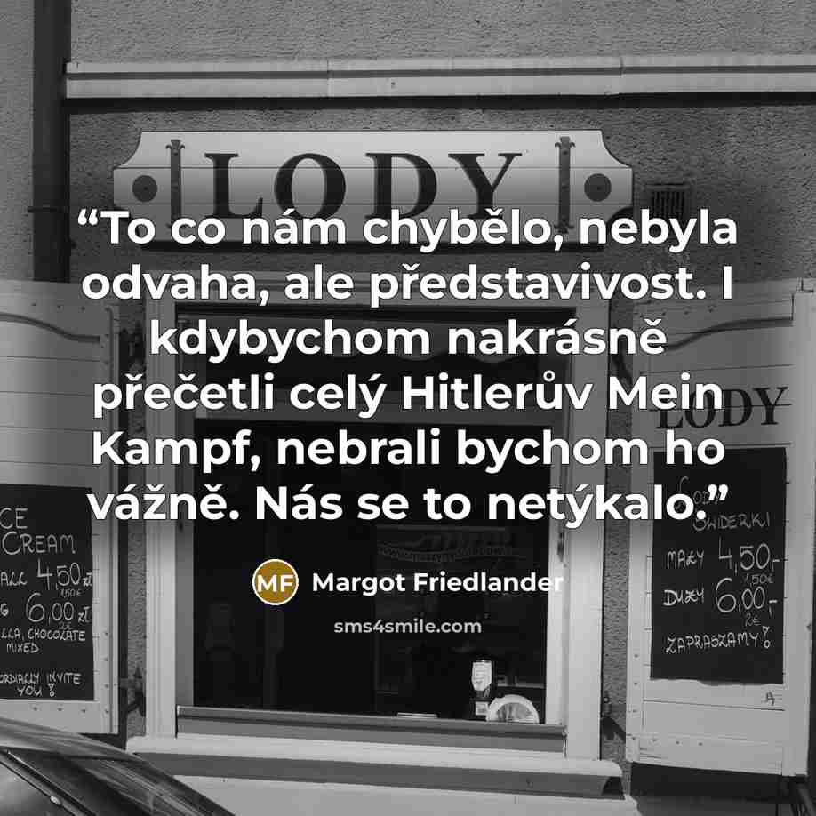 “To co nám chybělo, nebyla odvaha, ale představivost. I kdybychom nakrásně přečetli celý Hitlerův Mein Kampf, nebrali bychom ho vážně. Nás se to netýkalo.” quote by Margot Friedlander