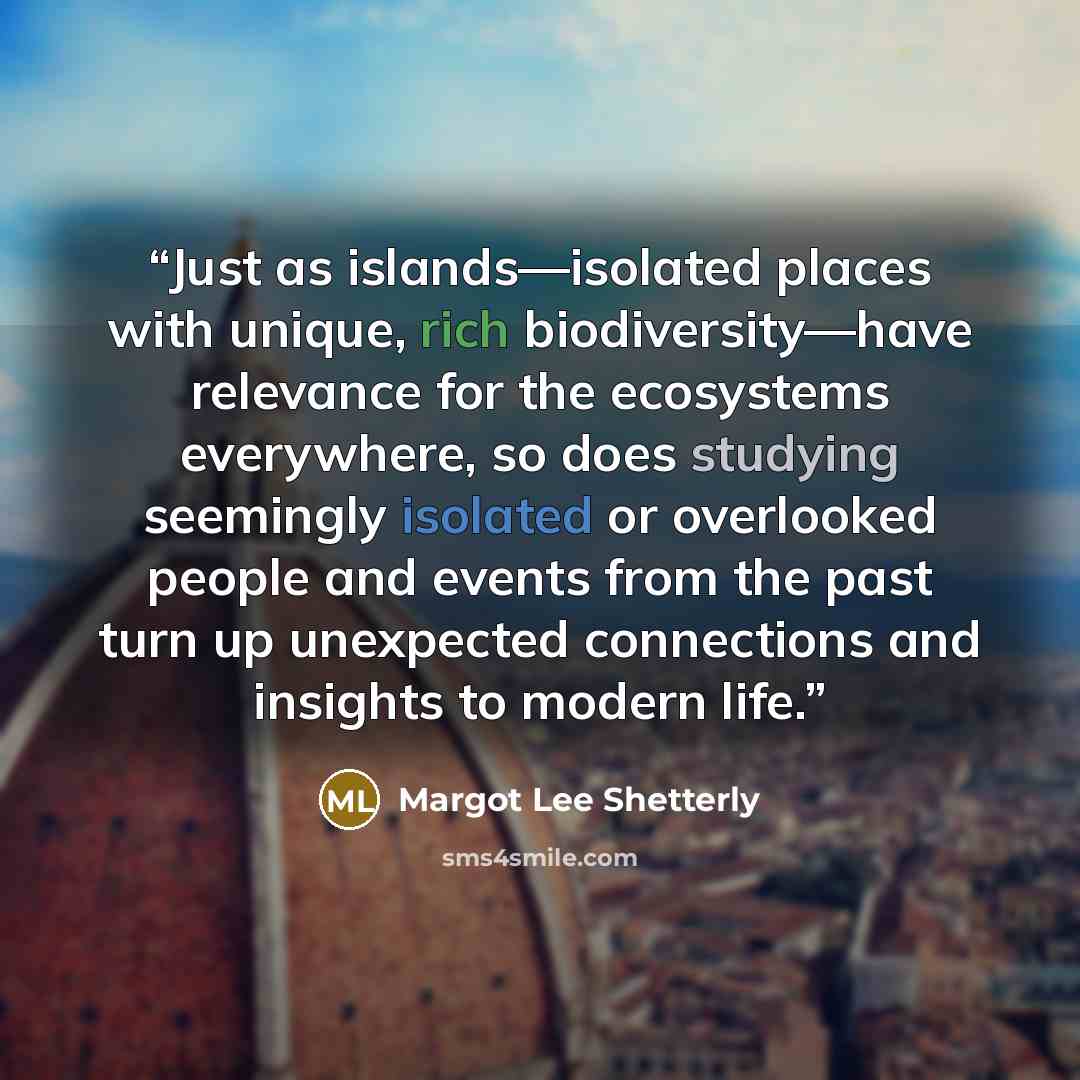 “Just as islands—isolated places with unique, rich biodiversity—have relevance for the ecosystems everywhere, so does studying seemingly isolated or overlooked people and events from the past turn up unexpected connections and insights to modern life.” quote by Margot Lee Shetterly