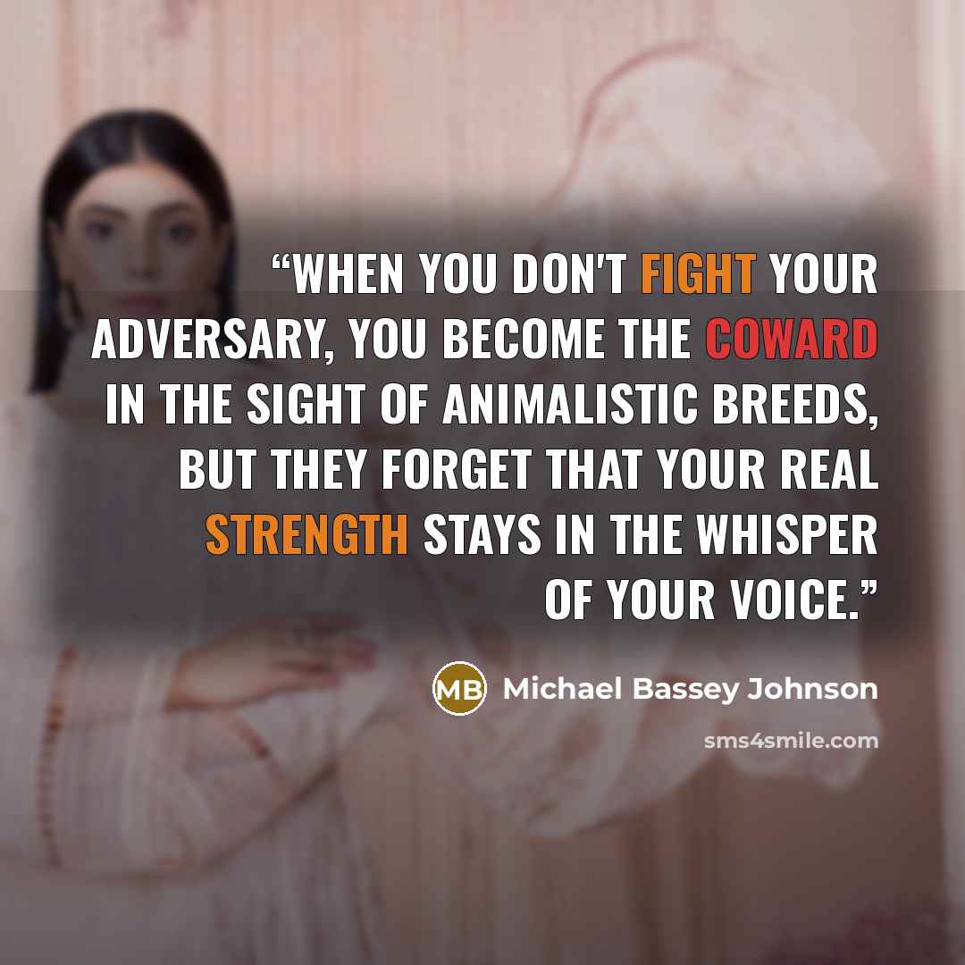 “When you don't fight your adversary, you become the coward in the sight of animalistic breeds, but they forget that your real strength stays in the whisper of your voice.” quote by Michael Bassey Johnson