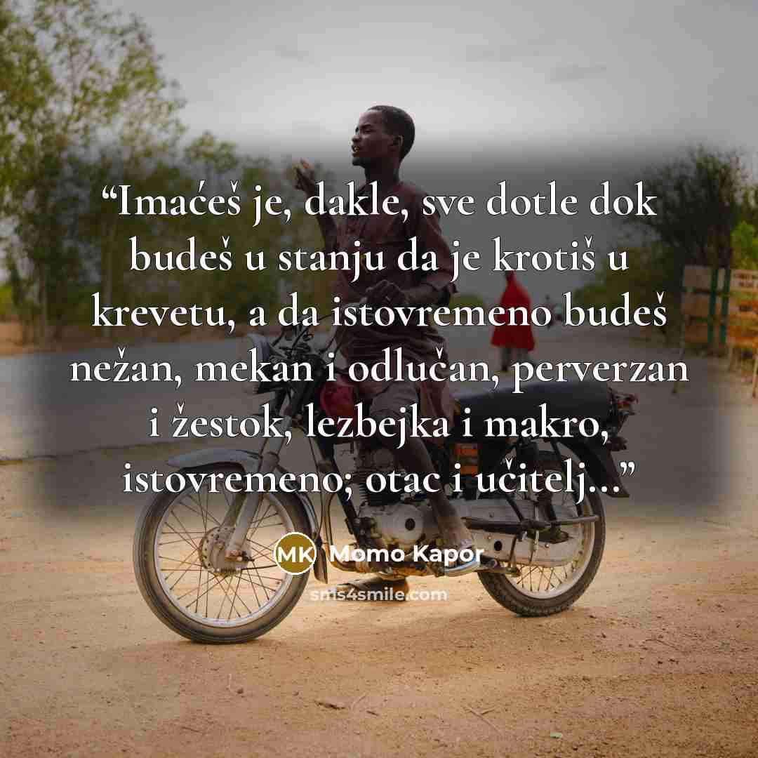 “Imaćeš je, dakle, sve dotle dok budeš u stanju da je krotiš u krevetu, a da istovremeno budeš nežan, mekan i odlučan, perverzan i žestok, lezbejka i makro, istovremeno; otac i učitelj...” quote by Momo Kapor