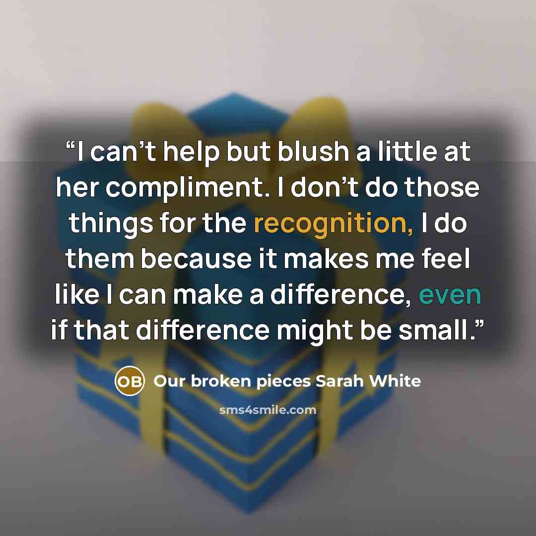 “I can’t help but blush a little at her compliment. I don’t do those things for the recognition, I do them because it makes me feel like I can make a difference, even if that difference might be small.” quote by Our broken pieces Sarah White
