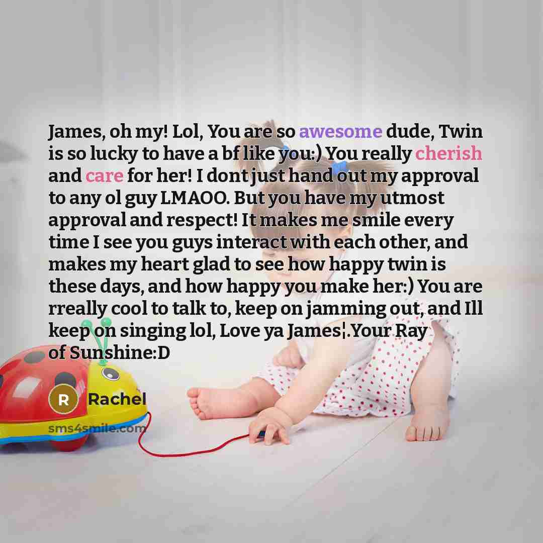 “James, oh my! Lol, You are so awesome dude, Twin is so lucky to have a bf like you:) You really cherish and care for her! I dont just hand out my approval to any ol guy LMAOO. But you have my utmost approval and respect! It makes me smile every time I see you guys interact with each other, and…” quote by Rachel