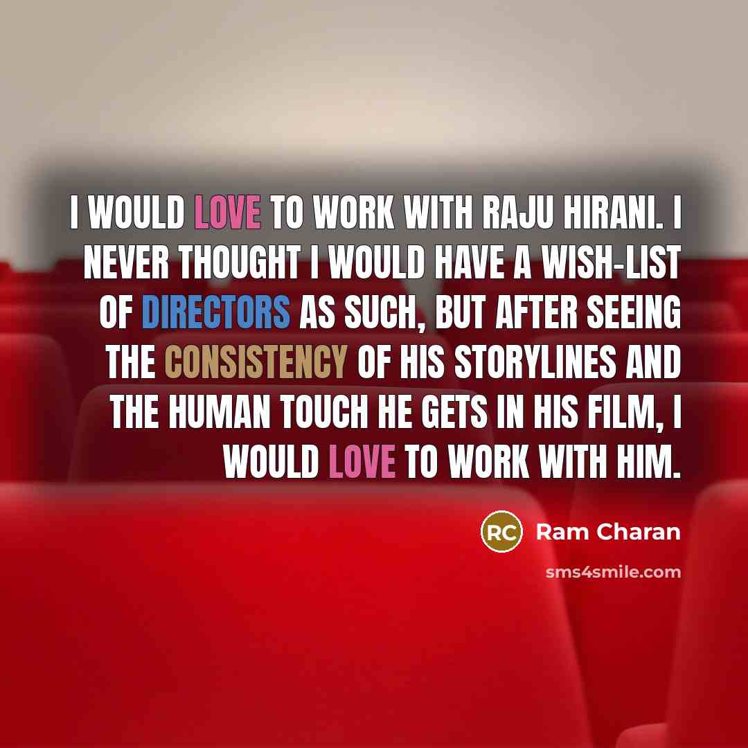 “I would love to work with Raju Hirani. I never thought I would have a wish-list of directors as such, but after seeing the consistency of his storylines and the human touch he gets in his film, I would love to work with him.” quote by Ram Charan