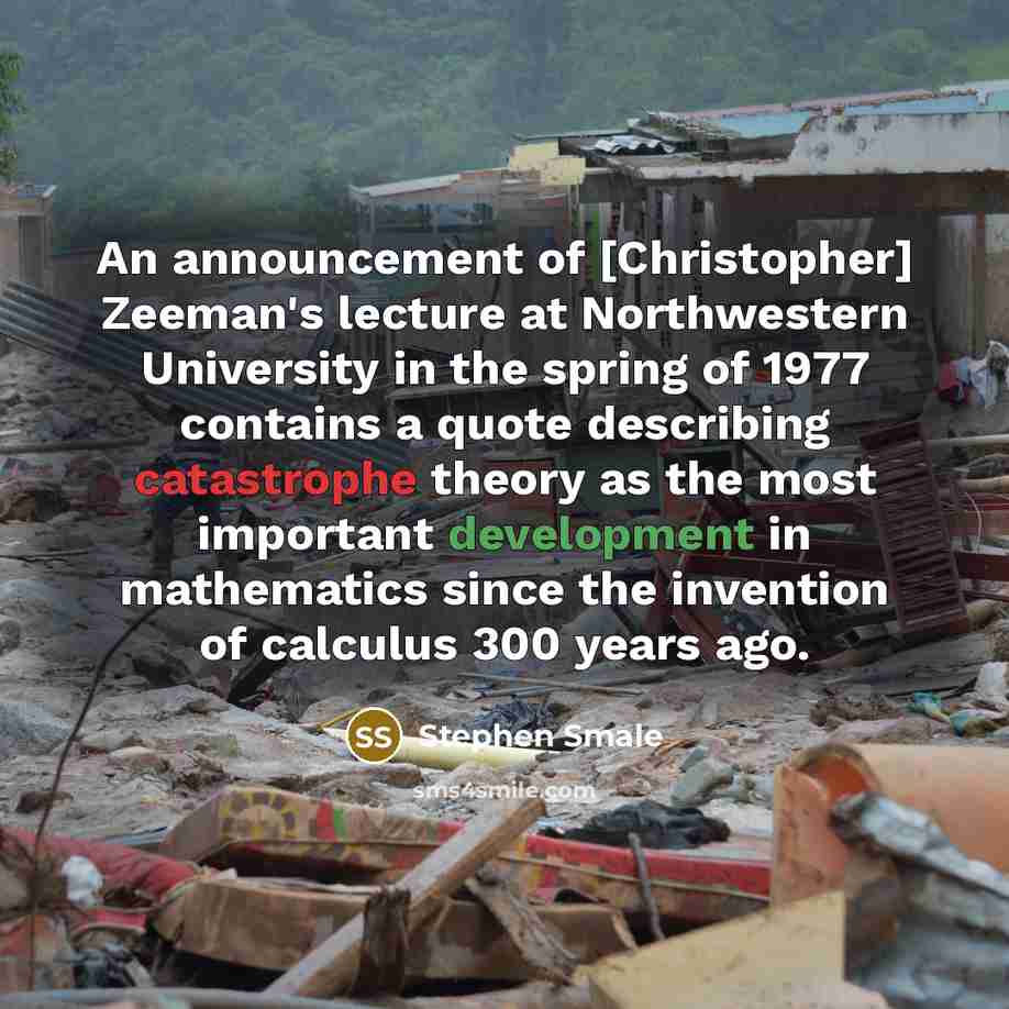 “An announcement of [Christopher] Zeeman's lecture at Northwestern University in the spring of 1977 contains a quote describing catastrophe theory as the most important development in mathematics since the invention of calculus 300 years ago.” quote by Stephen Smale