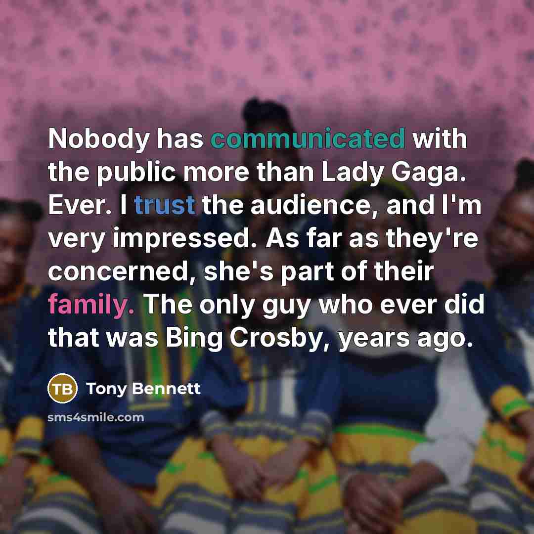“Nobody has communicated with the public more than Lady Gaga. Ever. I trust the audience, and I'm very impressed. As far as they're concerned, she's part of their family. The only guy who ever did that was Bing Crosby, years ago.” quote by Tony Bennett