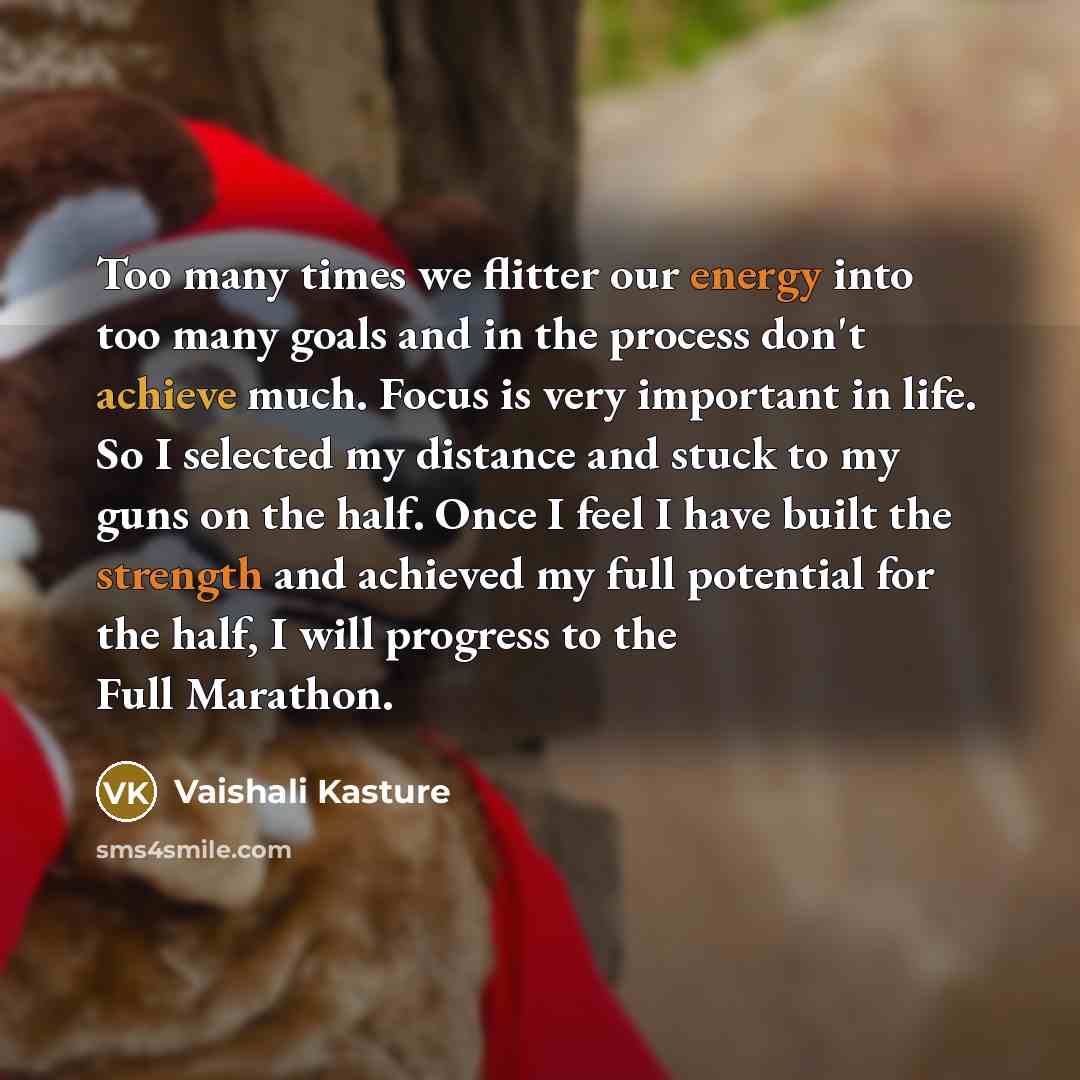“Too many times we flitter our energy into too many goals and in the process don't achieve much. Focus is very important in life. So I selected my distance and stuck to my guns on the half. Once I feel I have built the strength and achieved my full potential for the half, I will progress to the…” quote by Vaishali Kasture