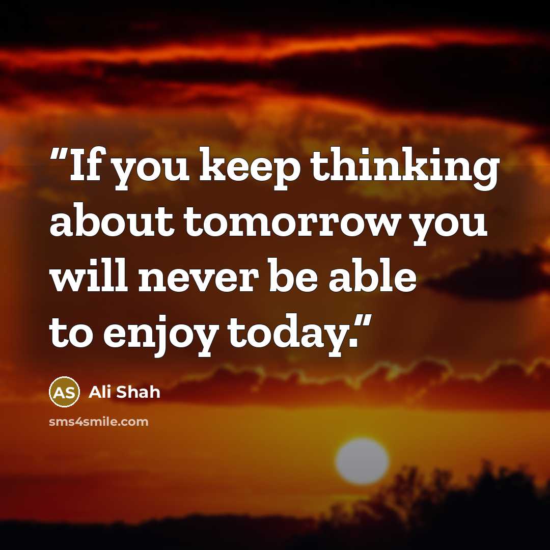 “If you keep thinking about tomorrow you will never be able to enjoy today.” quote by Ali Shah
