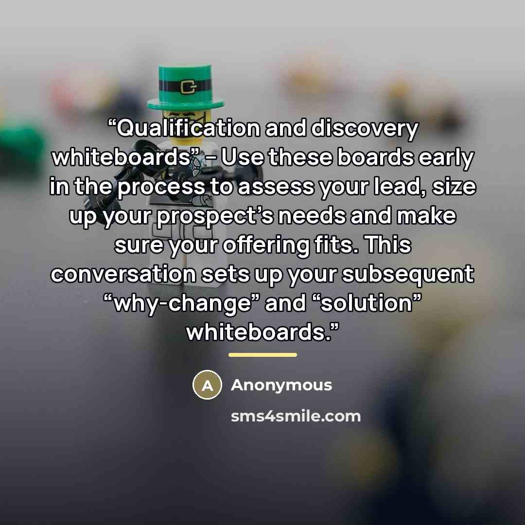 “Qualification and discovery whiteboards” – Use these boards early in the process to assess your lead, size up your prospect’s needs and make sure your offering fits. This conversation sets up your subsequent “why-change” and “solution” whiteboards.” quote by Anonymous