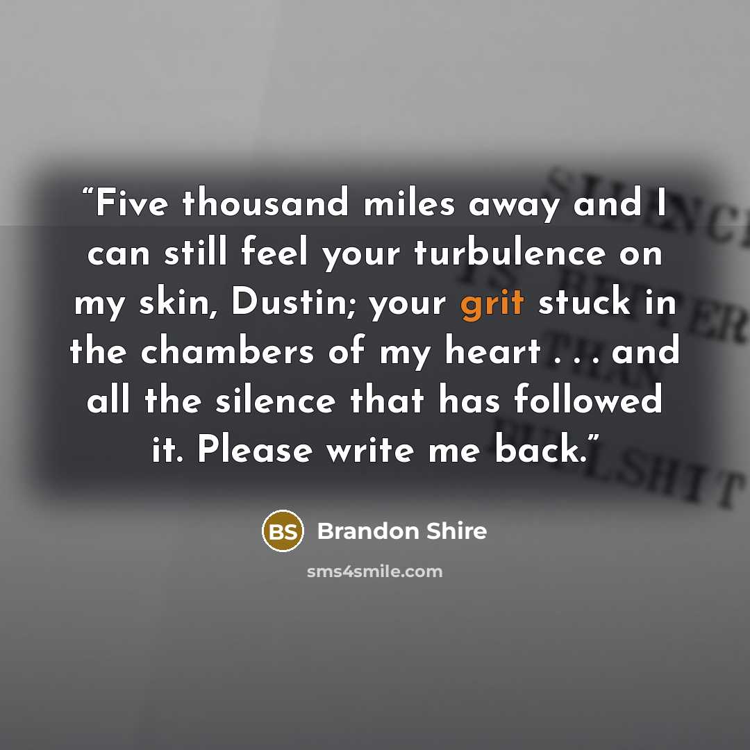 “Five thousand miles away and I can still feel your turbulence on my skin, Dustin; your grit stuck in the chambers of my heart . . . and all the silence that has followed it. Please write me back.” quote by Brandon Shire