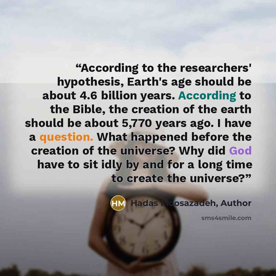 “According to the researchers' hypothesis, Earth's age should be about 4.6 billion years. According to the Bible, the creation of the earth should be about 5,770 years ago. I have a question. What happened before the creation of the universe? Why did God have to sit idly by and for a long time to…” quote by Hadas Moosazadeh, Author