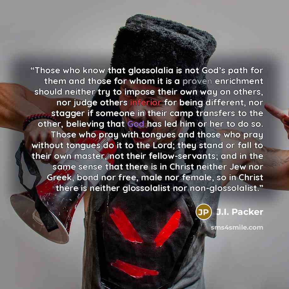 “Those who know that glossolalia is not God’s path for them and those for whom it is a proven enrichment should neither try to impose their own way on others, nor judge others inferior for being different, nor stagger if someone in their camp transfers to the other, believing that God has led him…” quote by J.I. Packer
