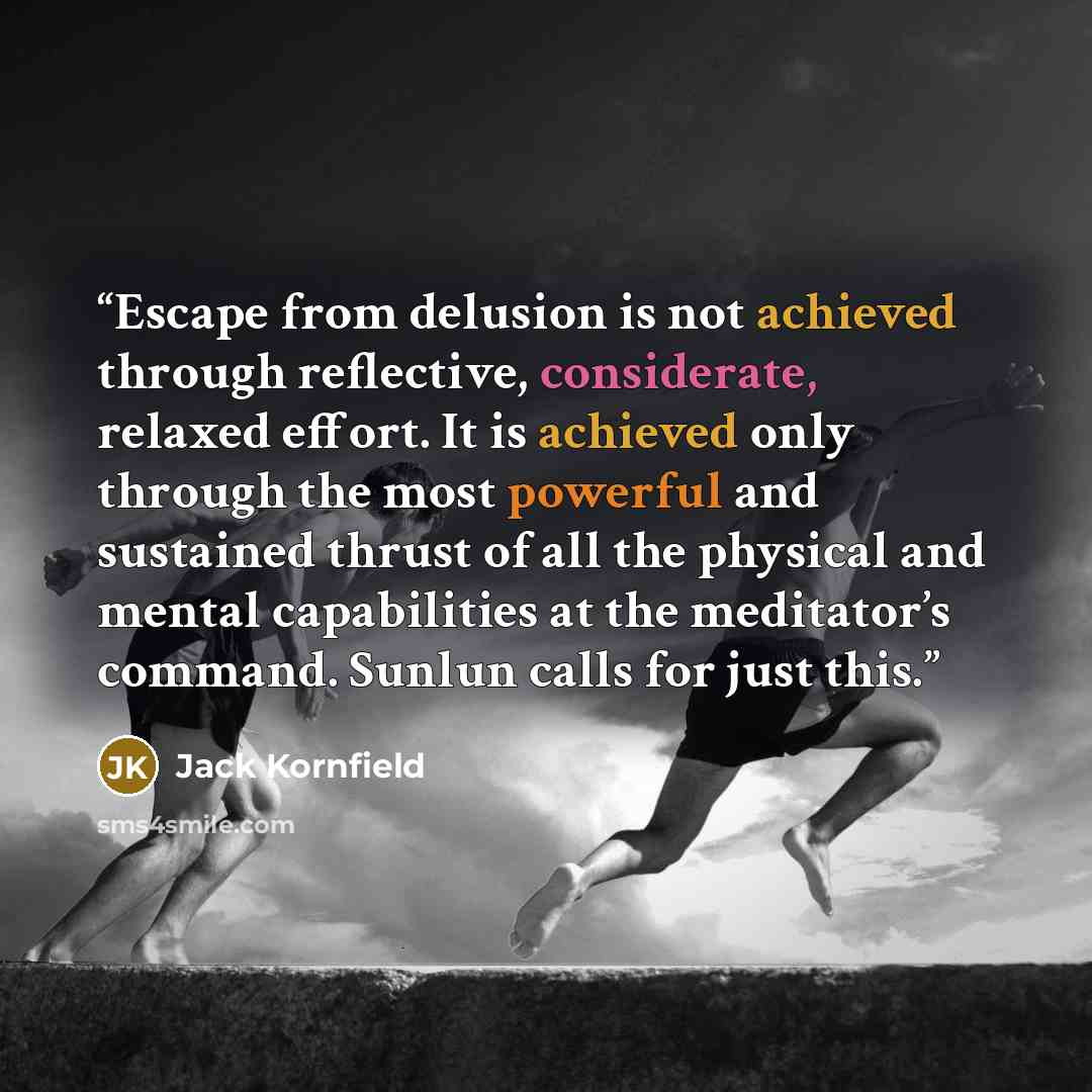 “Escape from delusion is not achieved through reflective, considerate, relaxed effort. It is achieved only through the most powerful and sustained thrust of all the physical and mental capabilities at the meditator’s command. Sunlun calls for just this.” quote by Jack Kornfield