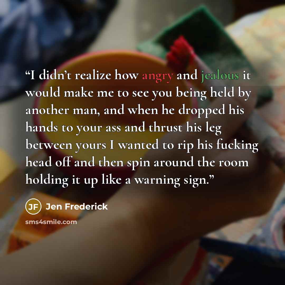 “I didn’t realize how angry and jealous it would make me to see you being held by another man, and when he dropped his hands to your ass and thrust his leg between yours I wanted to rip his fucking head off and then spin around the room holding it up like a warning sign.” quote by Jen Frederick