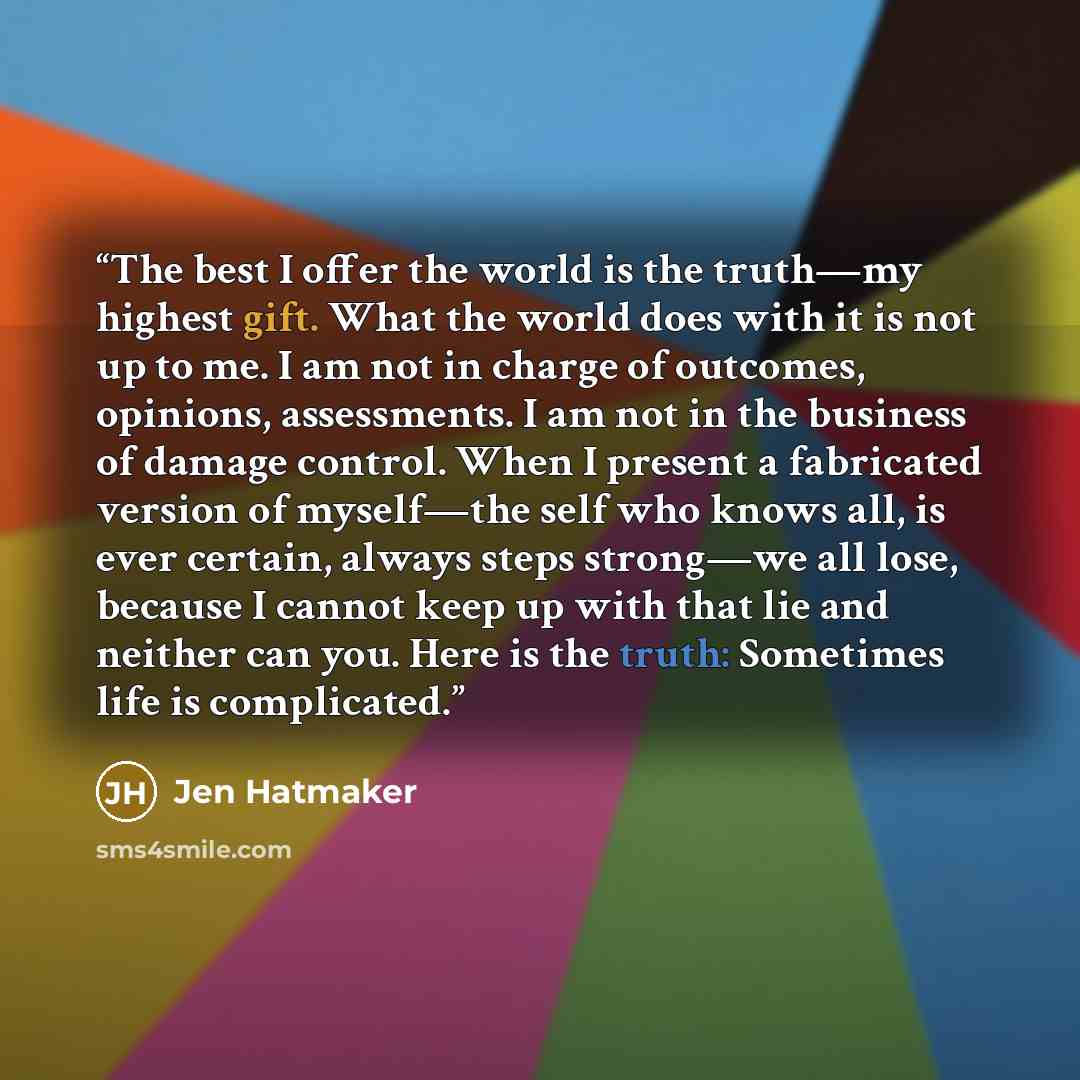“The best I offer the world is the truth—my highest gift. What the world does with it is not up to me. I am not in charge of outcomes, opinions, assessments. I am not in the business of damage control. When I present a fabricated version of myself—the self who knows all, is ever certain, always…” quote by Jen Hatmaker