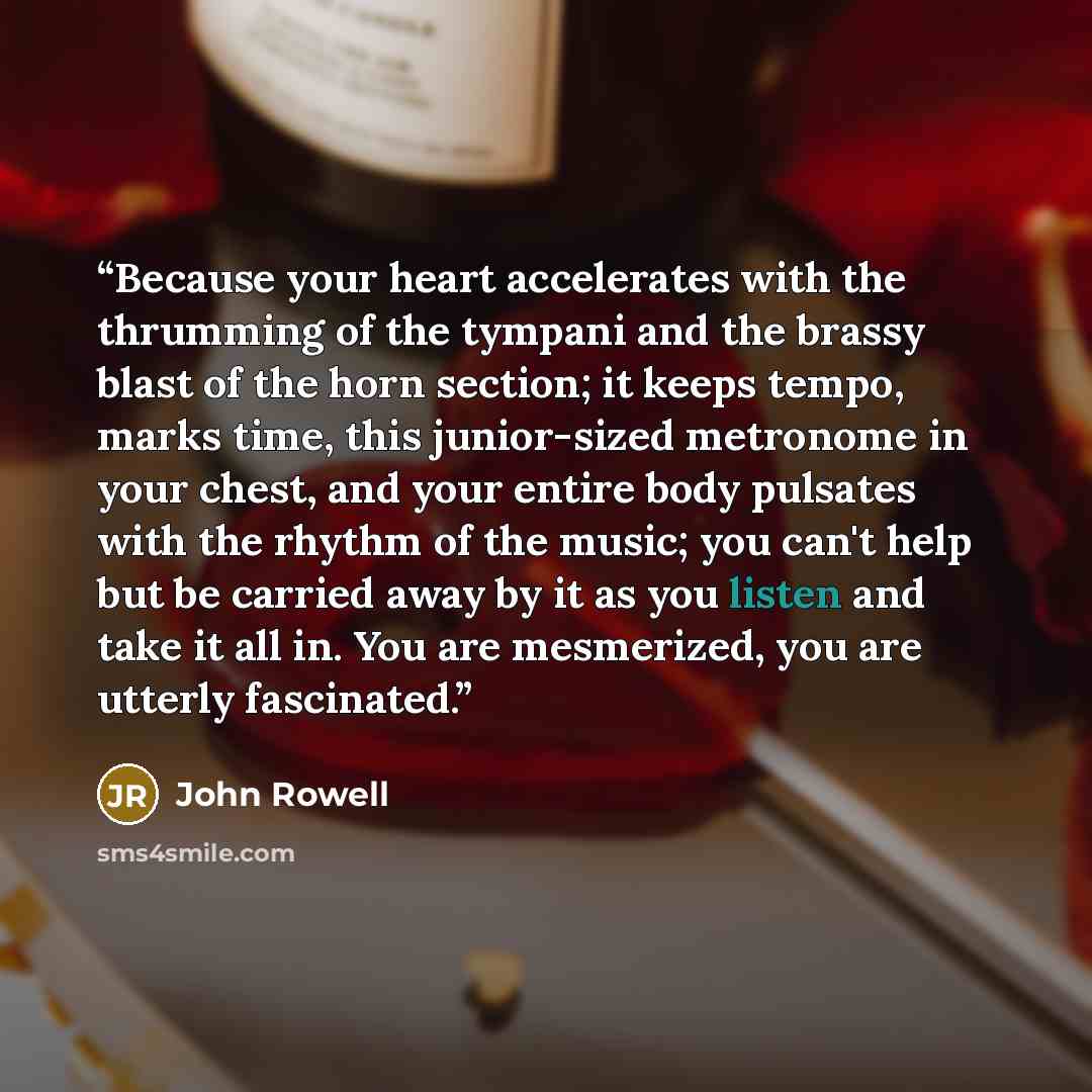 “Because your heart accelerates with the thrumming of the tympani and the brassy blast of the horn section; it keeps tempo, marks time, this junior-sized metronome in your chest, and your entire body pulsates with the rhythm of the music; you can't help but be carried away by it as you listen and…” quote by John Rowell