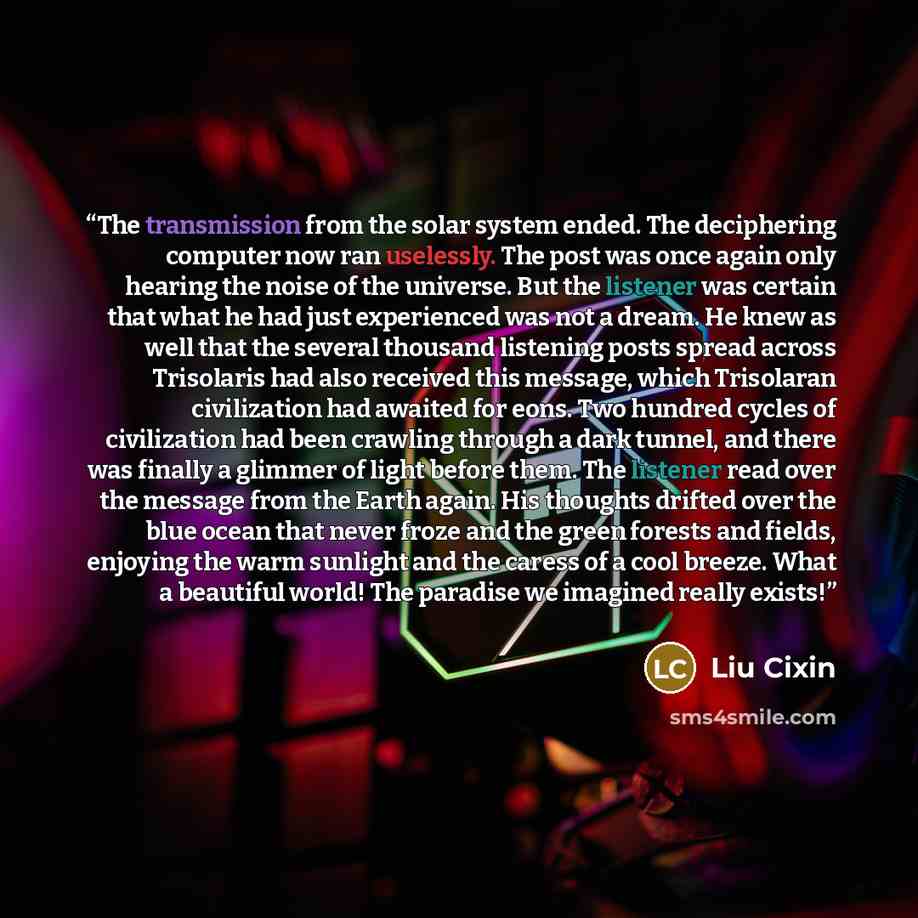 “The transmission from the solar system ended. The deciphering computer now ran uselessly. The post was once again only hearing the noise of the universe. But the listener was certain that what he had just experienced was not a dream. He knew as well that the several thousand listening posts spread…” quote by Liu Cixin