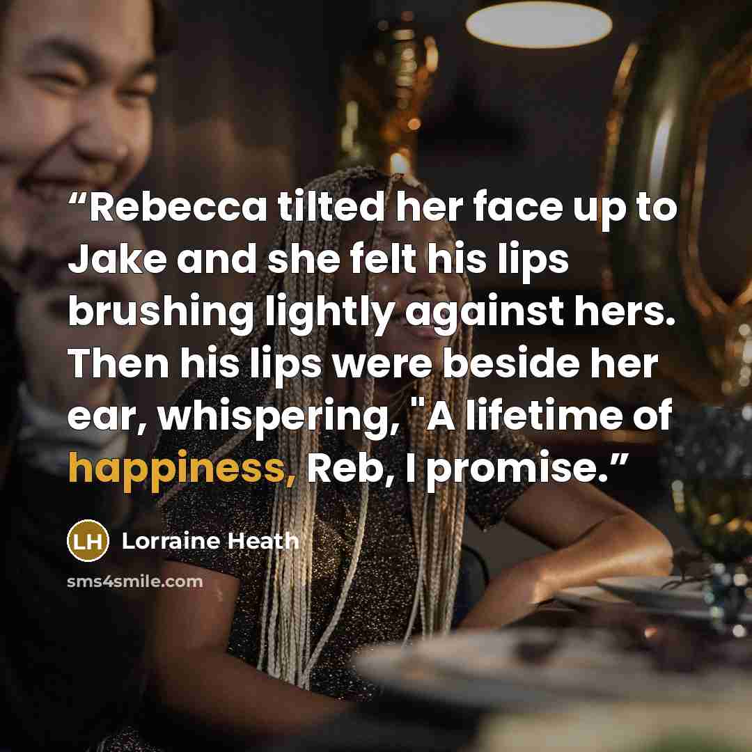 “Rebecca tilted her face up to Jake and she felt his lips brushing lightly against hers. Then his lips were beside her ear, whispering, "A lifetime of happiness, Reb, I promise.” quote by Lorraine Heath