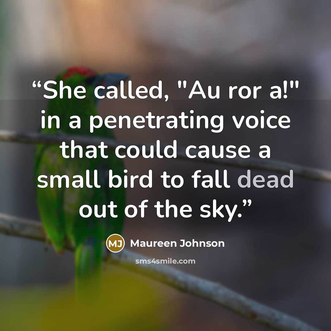 “She called, "Au ror a!" in a penetrating voice that could cause a small bird to fall dead out of the sky.” quote by Maureen Johnson