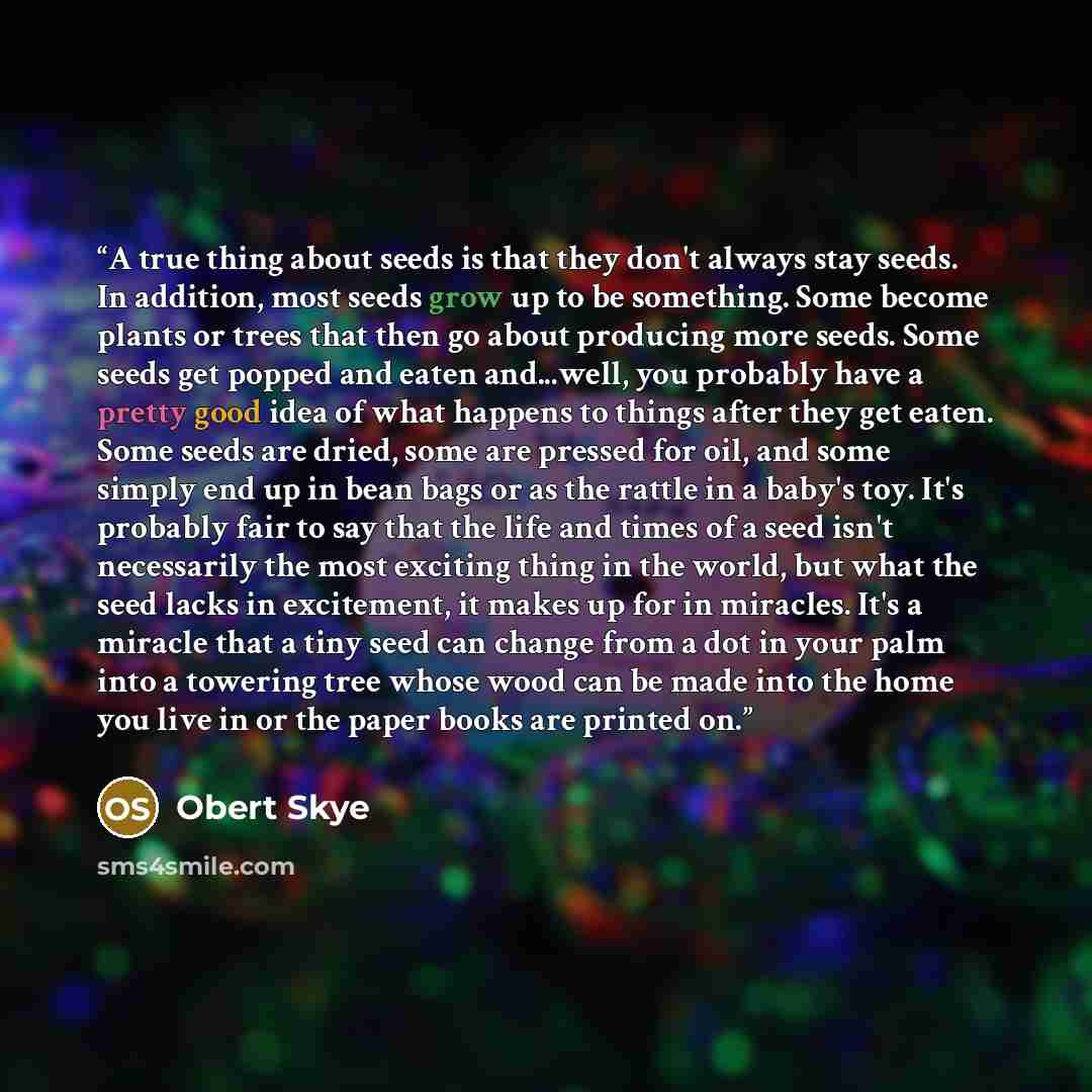 “A true thing about seeds is that they don't always stay seeds. In addition, most seeds grow up to be something. Some become plants or trees that then go about producing more seeds. Some seeds get popped and eaten and...well, you probably have a pretty good idea of what happens to things after they…” quote by Obert Skye