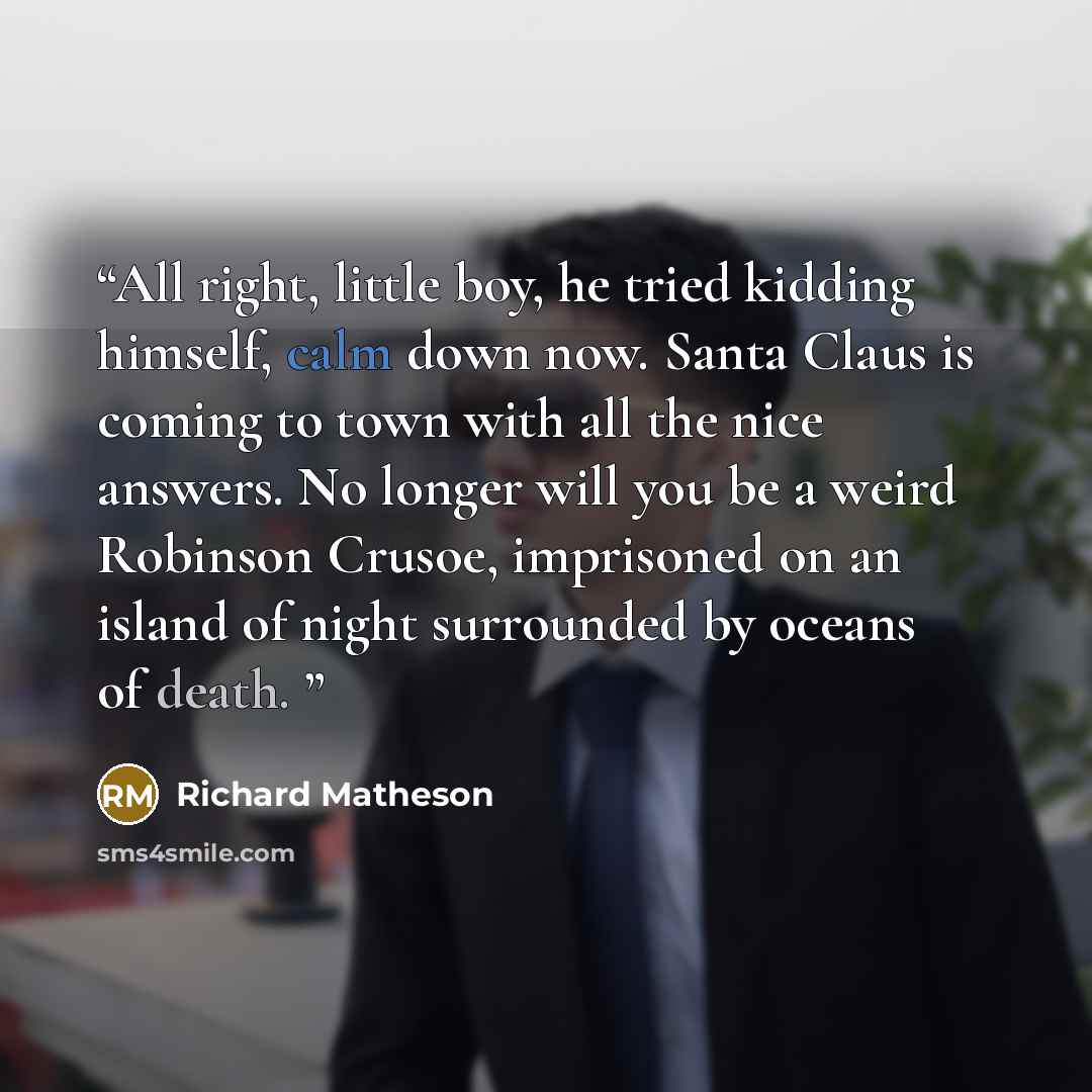 “All right, little boy, he tried kidding himself, calm down now. Santa Claus is coming to town with all the nice answers. No longer will you be a weird Robinson Crusoe, imprisoned on an island of night surrounded by oceans of death.” quote by Richard Matheson