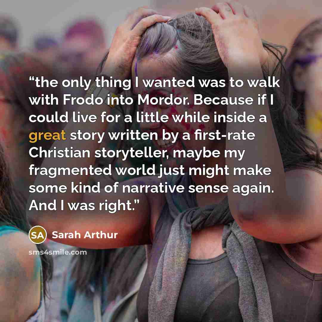 “the only thing I wanted was to walk with Frodo into Mordor. Because if I could live for a little while inside a great story written by a first-rate Christian storyteller, maybe my fragmented world just might make some kind of narrative sense again. And I was right.” quote by Sarah Arthur
