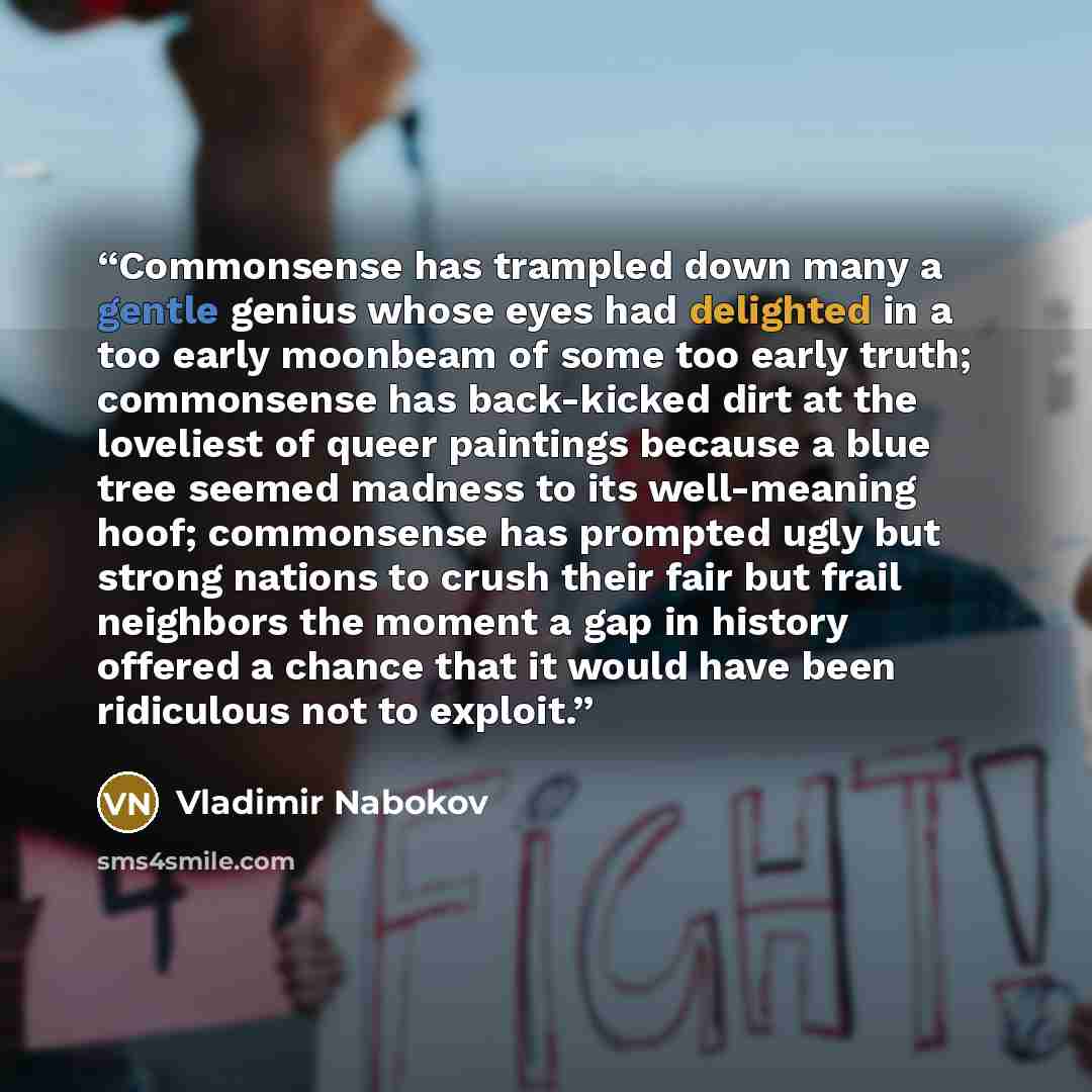 “Commonsense has trampled down many a gentle genius whose eyes had delighted in a too early moonbeam of some too early truth; commonsense has back-kicked dirt at the loveliest of queer paintings because a blue tree seemed madness to its well-meaning hoof; commonsense has prompted ugly but strong…” quote by Vladimir Nabokov