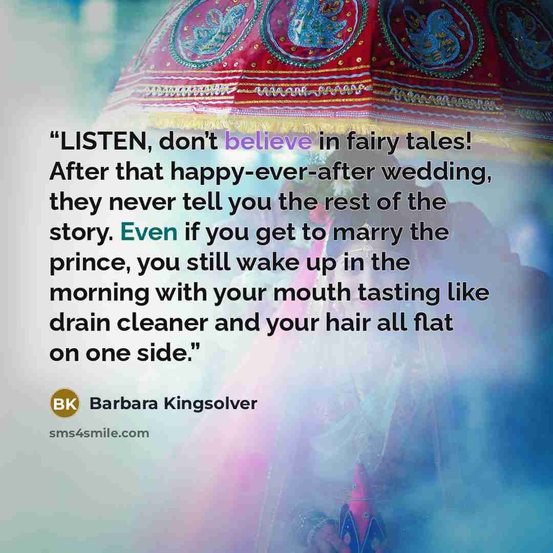 “LISTEN, don’t believe in fairy tales! After that happy-ever-after wedding, they never tell you the rest of the story. Even if you get to marry the prince, you still wake up in the morning with your mouth tasting like drain cleaner and your hair all flat on one side.” quote by Barbara Kingsolver