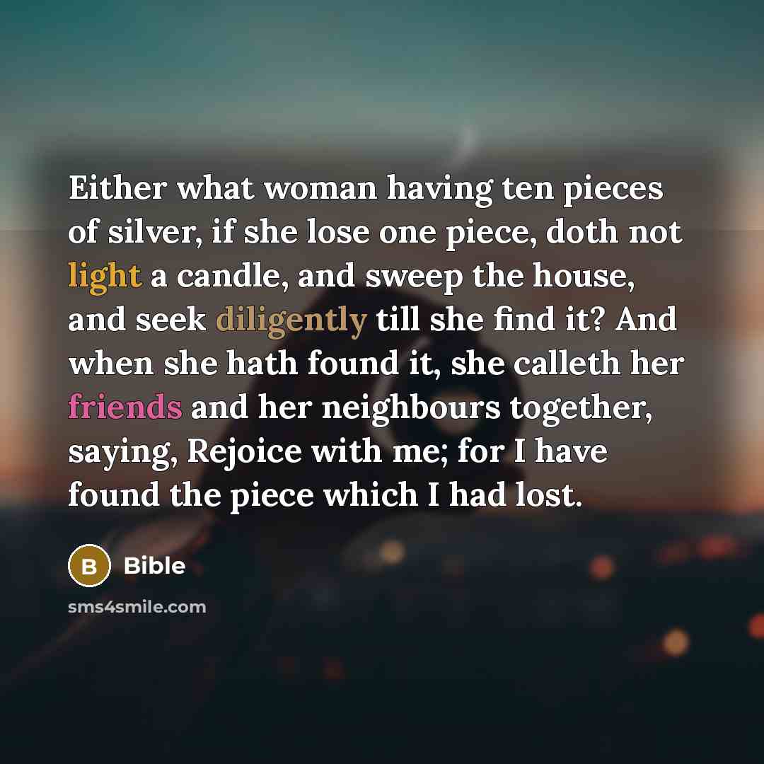 “Either what woman having ten pieces of silver, if she lose one piece, doth not light a candle, and sweep the house, and seek diligently till she find it? And when she hath found it, she calleth her friends and her neighbours together, saying, Rejoice with me; for I have found the piece which I had…” quote by Bible