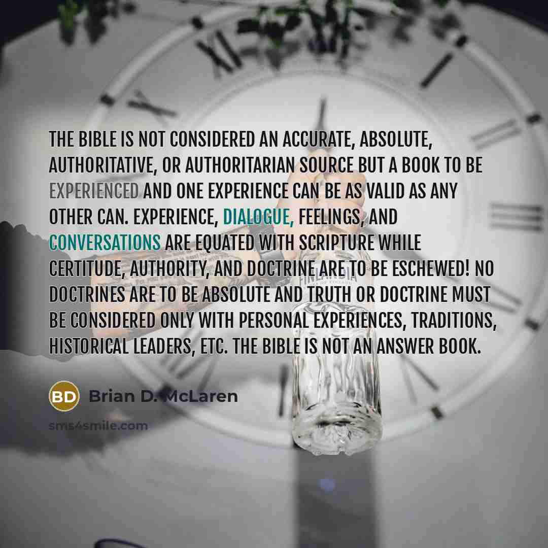 “The Bible is not considered an accurate, absolute, authoritative, or authoritarian source but a book to be experienced and one experience can be as valid as any other can. Experience, dialogue, feelings, and conversations are equated with Scripture while certitude, authority, and doctrine are to…” quote by Brian D. McLaren